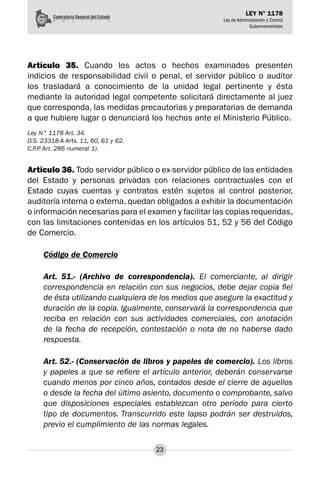 23
LEY N° 1178
Ley de Administración y Control
Gubernamentales
Artículo 35. Cuando los actos o hechos examinados presenten
indicios de responsabilidad civil o penal, el servidor público o auditor
los trasladará a conocimiento de la unidad legal pertinente y ésta
mediante la autoridad legal competente solicitará directamente al juez
que corresponda, las medidas precautorias y preparatorias de demanda
a que hubiere lugar o denunciará los hechos ante el Ministerio Público.
Ley N° 1178 Art. 34.
D.S. 23318-A Arts. 11, 60, 61 y 62.
C.P.P. Art. 286 numeral 1).
Artículo 36. Todo servidor público o ex-servidor público de las entidades
del Estado y personas privadas con relaciones contractuales con el
Estado cuyas cuentas y contratos estén sujetos al control posterior,
auditoría interna o externa, quedan obligados a exhibir la documentación
o información necesarias para el examen y facilitar las copias requeridas,
con las limitaciones contenidas en los artículos 51, 52 y 56 del Código
de Comercio.
Código de Comercio
Art. 51.- (Archivo de correspondencia). El comerciante, al dirigir
correspondencia en relación con sus negocios, debe dejar copia fiel
de ésta utilizando cualquiera de los medios que asegure la exactitud y
duración de la copia. Igualmente, conservará la correspondencia que
reciba en relación con sus actividades comerciales, con anotación
de la fecha de recepción, contestación o nota de no haberse dado
respuesta.
Art. 52.- (Conservación de libros y papeles de comercio). Los libros
y papeles a que se refiere el artículo anterior, deberán conservarse
cuando menos por cinco años, contados desde el cierre de aquellos
o desde la fecha del último asiento, documento o comprobante, salvo
que disposiciones especiales establezcan otro período para cierto
tipo de documentos. Transcurrido este lapso podrán ser destruidos,
previo el cumplimiento de las normas legales.
 
