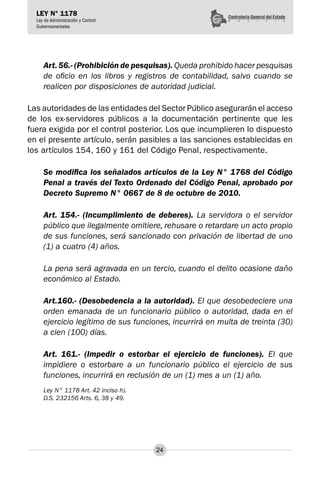 24
LEY N° 1178
Ley de Administración y Control
Gubernamentales
Art.56.- (Prohibición de pesquisas). Queda prohibido hacer pesquisas
de oficio en los libros y registros de contabilidad, salvo cuando se
realicen por disposiciones de autoridad judicial.
Las autoridades de las entidades del Sector Público asegurarán el acceso
de los ex-servidores públicos a la documentación pertinente que les
fuera exigida por el control posterior. Los que incumplieren lo dispuesto
en el presente artículo, serán pasibles a las sanciones establecidas en
los artículos 154, 160 y 161 del Código Penal, respectivamente.
Se modifica los señalados artículos de la Ley N° 1768 del Código
Penal a través del Texto Ordenado del Código Penal, aprobado por
Decreto Supremo N° 0667 de 8 de octubre de 2010.
Art. 154.- (Incumplimiento de deberes). La servidora o el servidor
público que ilegalmente omitiere, rehusare o retardare un acto propio
de sus funciones, será sancionado con privación de libertad de uno
(1) a cuatro (4) años.
La pena será agravada en un tercio, cuando el delito ocasione daño
económico al Estado.
Art.160.- (Desobedencia a la autoridad). El que desobedeciere una
orden emanada de un funcionario público o autoridad, dada en el
ejercicio legítimo de sus funciones, incurrirá en multa de treinta (30)
a cien (100) días.
Art. 161.- (Impedir o estorbar el ejercicio de funciones). El que
impidiere o estorbare a un funcionario público el ejercicio de sus
funciones, incurrirá en reclusión de un (1) mes a un (1) año.
Ley N° 1178 Art. 42 inciso h).
D.S. 232156 Arts. 6, 38 y 49.
 