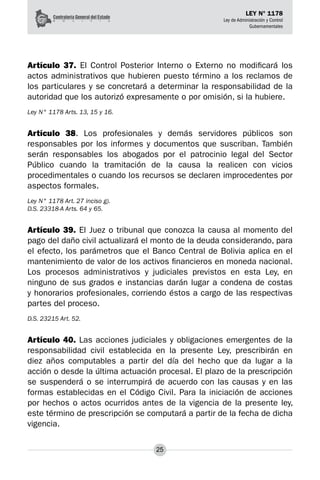 25
LEY N° 1178
Ley de Administración y Control
Gubernamentales
Artículo 37. El Control Posterior Interno o Externo no modificará los
actos administrativos que hubieren puesto término a los reclamos de
los particulares y se concretará a determinar la respon­
sabilidad de la
autoridad que los autorizó expresamente o por omisión, si la hubiere.
Ley N° 1178 Arts. 13, 15 y 16.
Artículo 38. Los profesionales y demás servidores públicos son
responsables por los informes y documentos que suscriban. También
serán responsables los abogados por el patrocinio legal del Sector
Público cuando la tramitación de la causa la realicen con vicios
procedimentales o cuando los recursos se declaren improcedentes por
aspectos formales.
Ley N° 1178 Art. 27 inciso g).
D.S. 23318-A Arts. 64 y 65.
Artículo 39. El Juez o tribunal que conozca la causa al momento del
pago del daño civil actualizará el monto de la deuda considerando, para
el efecto, los parámetros que el Banco Central de Bolivia aplica en el
mantenimiento de valor de los activos financieros en moneda nacional.
Los procesos ad­
ministrativos y judiciales previstos en esta Ley, en
ninguno de sus grados e instancias darán lugar a condena de costas
y honorarios profesionales, corriendo éstos a cargo de las respectivas
partes del proceso.
D.S. 23215 Art. 52.
Artículo 40. Las acciones judiciales y obligaciones emergentes de la
responsabilidad civil establecida en la presente Ley, prescribirán en
diez años computables a partir del día del hecho que da lugar a la
acción o desde la última actuación procesal. El plazo de la prescripción
se suspenderá o se interrum­
pirá de acuerdo con las causas y en las
formas establecidas en el Código Civil. Para la iniciación de acciones
por hechos o actos ocurridos antes de la vigencia de la presente ley,
este término de pres­
cripción se computará a partir de la fecha de dicha
vigencia.
 