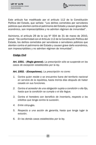 26
LEY N° 1178
Ley de Administración y Control
Gubernamentales
Este artículo fue modificado por el artículo 112 de la Constitución
Política del Estado, que señala: “Los delitos cometidos por servidores
públicos que atenten contra el patrimonio del Estado y causen grave daño
económico, son imprescriptibles y no admiten régimen de inmunidad”.
Asimismo, el artículo 29 de la Ley N° 004 de 31 de marzo de 2010,
prevé: “De conformidad con el Artículo 112 de la Constitución Política del
Estado, los delitos cometidos por servidoras o servidores públicos que
atenten contra el patrimonio del Estado y causen grave daño económico,
son imprescriptibles y no admiten régimen de inmunidad”.
Código Civil
Art. 1501. - (Regla general). La prescripción sólo se suspende en los
casos de excepción establecidos por la ley.
Art. 1502. - (Excepciones). La prescripción no corre:
1.	 Contra quien reside o se encuentra fuera del territorio nacional
en servicio de la república, hasta treinta días después de haber
cesado en sus funciones.
2.	 Contra el acreedor de una obligación sujeta a condición o día fijo,
hasta que la condición se cumpla o el día llegue.
3.	 Contra el heredero con beneficio de inventario, respecto a los
créditos que tenga contra la sucesión.
4.	 Entre cónyuges.
5.	 Respecto a una acción de garantía, hasta que tenga lugar la
evicción.
6.	 En los demás casos establecidos por la ley.
 