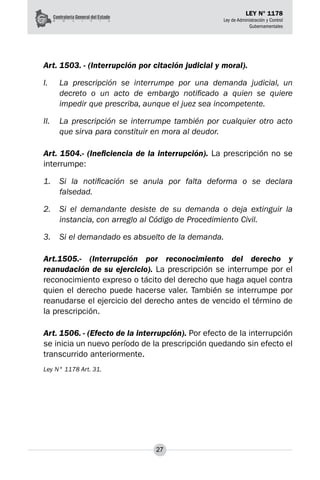 27
LEY N° 1178
Ley de Administración y Control
Gubernamentales
Art. 1503. - (Interrupción por citación judicial y moral).
I.	 La prescripción se interrumpe por una demanda judicial, un
decreto o un acto de embargo notificado a quien se quiere
impedir que prescriba, aunque el juez sea incompetente.
II.	 La prescripción se interrumpe también por cualquier otro acto
que sirva para constituir en mora al deudor.
Art. 1504.- (Ineficiencia de la interrupción). La prescripción no se
interrumpe:
1.	 Si la notificación se anula por falta deforma o se declara
falsedad.
2.	 Si el demandante desiste de su demanda o deja extinguir la
instancia, con arreglo al Código de Procedimiento Civil.
3.	 Si el demandado es absuelto de la demanda.
Art.1505.- (Interrupción por reconocimiento del derecho y
reanudación de su ejercicio). La prescripción se interrumpe por el
reconocimiento expreso o tácito del derecho que haga aquel contra
quien el derecho puede hacerse valer. También se interrumpe por
reanudarse el ejercicio del derecho antes de vencido el término de
la prescripción.
Art. 1506. - (Efecto de la interrupción). Por efecto de la interrupción
se inicia un nuevo período de la prescripción quedando sin efecto el
transcurrido anteriormente.
Ley N° 1178 Art. 31.
 
