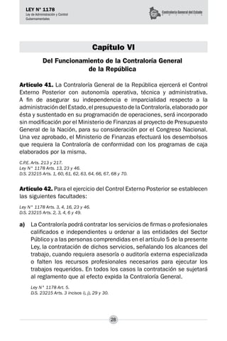 28
LEY N° 1178
Ley de Administración y Control
Gubernamentales
Capítulo VI
Del Funcionamiento de la Contraloría General
de la República
Artículo 41. La Contraloría General de la República ejercerá el Control
Externo Posterior con autonomía operativa, técnica y administrativa.
A fin de asegurar su independencia e imparcialidad respecto a la
administración del Estado,el presupuesto de la Contraloría,elaborado por
ésta y sustentado en su programación de operaciones, será incorporado
sin modificación por el Ministerio de Finanzas al proyecto de Presupuesto
General de la Nación, para su consideración por el Congreso Nacional.
Una vez aprobado, el Ministerio de Finanzas efectuará los desembolsos
que requiera la Contraloría de conformidad con los programas de caja
elaborados por la misma.
C.P.E. Arts. 213 y 217.
Ley N° 1178 Arts. 13, 23 y 46.
D.S. 23215 Arts. 1, 60, 61, 62, 63, 64, 66, 67, 68 y 70.
Artículo 42. Para el ejercicio del Control Externo Posterior se establecen
las siguientes facultades:
Ley N° 1178 Arts. 3, 4, 16, 23 y 46.
D.S. 23215 Arts. 2, 3, 4, 6 y 49.
a)	 La Contraloría podrá contratar los servicios de firmas o profesionales
calificados e indepen­
dientes u ordenar a las entidades del Sector
Público y a las personas comprendidas en el artículo 5 de la presente
Ley, la contratación de dichos servicios, señalando los alcances del
trabajo, cuando requiera asesoría o auditoría externa especializada
o falten los recursos profesionales necesarios para ejecutar los
trabajos requeridos. En todos los casos la contratación se sujetará
al reglamento que al efecto expida la Contraloría General.
Ley N° 1178 Art. 5.
D.S. 23215 Arts. 3 incisos i), j), 29 y 30.
 