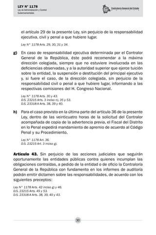 30
LEY N° 1178
Ley de Administración y Control
Gubernamentales
el artículo 29 de la presente Ley, sin perjuicio de la responsabilidad
ejecutiva, civil y penal a que hubiere lugar.
Ley N° 1178 Arts. 29, 30, 31 y 34.
g)	 En caso de responsabilidad ejecutiva determinada por el Contralor
General de la República, éste podrá recomendar a la máxima
dirección colegiada, siempre que no estuviere involucrada en las
deficiencias observadas, y a la autoridad superior que ejerce tuición
sobre la entidad, la suspen­
sión o destitución del principal ejecutivo
y, si fuere el caso, de la dirección colegiada, sin perjuicio de la
responsabilidad civil o penal a que hubiere lugar, informando a las
respectivas comisiones del H. Congreso Nacional.
Ley N° 1178 Arts. 30 y 43.
D.S. 23215 Arts. 3 inciso n), 35 y 53.
D.S. 23318-A Arts. 38, 39 y 40.
h)	 Para el caso previsto en la última parte del artículo 36 de la presente
Ley, dentro de las veinticuatro horas de la solicitud del Contralor
acompañada de copia de la advertencia previa, el Fiscal del Distrito
en lo Penal expedirá mandamiento de apremio de acuerdo al Código
Penal y su Procedimiento.
Ley N° 1178 Art. 36.
D.S. 23215 Art. 3 inciso g).
Artículo 43. Sin perjuicio de las acciones judiciales que seguirán
oportunamente las entidades públicas contra quienes incumplan las
obligaciones contraídas, a pedido de la entidad o de oficio la Contraloría
General de la República con fundamento en los informes de auditoría
podrán emitir dictamen sobre las responsabilidades, de acuerdo con los
siguientes preceptos:
Ley N° 1178 Arts. 42 inciso g) y 46.
D.S. 23215 Arts. 49 y 53.
D.S. 23318-A Arts. 38, 39, 40 y 43.
 