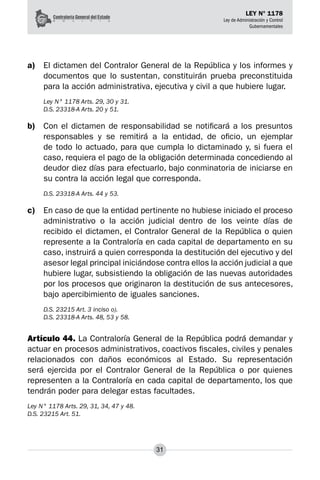 31
LEY N° 1178
Ley de Administración y Control
Gubernamentales
a)	 El dictamen del Contralor General de la República y los informes y
documentos que lo sus­
tentan, constituirán prueba preconstituida
para la acción administrativa, ejecutiva y civil a que hubiere lugar.
Ley N° 1178 Arts. 29, 30 y 31.
D.S. 23318-A Arts. 20 y 51.
b)	 Con el dictamen de responsabilidad se notificará a los presuntos
responsables y se remitirá a la entidad, de oficio, un ejemplar
de todo lo actuado, para que cumpla lo dictaminado y, si fuera el
caso, requiera el pago de la obligación determinada concediendo al
deudor diez días para efectuarlo, bajo conminatoria de iniciarse en
su contra la acción legal que corresponda.
D.S. 23318-A Arts. 44 y 53.
c)	 En caso de que la entidad pertinente no hubiese iniciado el proceso
administrativo o la acción judicial dentro de los veinte días de
recibido el dictamen, el Contralor General de la República o quien
represente a la Contraloría en cada capital de departamento en su
caso, instruirá a quien corresponda la destitución del ejecutivo y del
asesor legal principal iniciándose contra ellos la acción judicial a que
hubiere lugar, subsistiendo la obligación de las nuevas autoridades
por los procesos que originaron la destitución de sus antecesores,
bajo apercibimiento de iguales san­
ciones.
D.S. 23215 Art. 3 inciso o).
D.S. 23318-A Arts. 48, 53 y 58.
Artículo 44. La Contraloría General de la República podrá demandar y
actuar en procesos ad­
ministrativos, coactivos fiscales, civiles y penales
relacionados con daños económicos al Estado. Su representación
será ejercida por el Contralor General de la República o por quienes
representen a la Contraloría en cada capital de departamento, los que
tendrán poder para delegar estas facultades.
Ley N° 1178 Arts. 29, 31, 34, 47 y 48.
D.S. 23215 Art. 51.
 