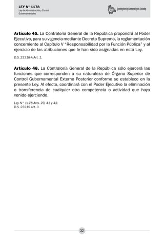 32
LEY N° 1178
Ley de Administración y Control
Gubernamentales
Artículo 45. La Contraloría General de la República propondrá al Poder
Ejecutivo,para su vigencia mediante Decreto Supremo,la reglamentación
concerniente al Capítulo V “Responsabilidad por la Función Pública” y al
ejercicio de las atribuciones que le han sido asignadas en esta Ley.
D.S. 23318-A Art. 1.
Artículo 46. La Contraloría General de la República sólo ejercerá las
funciones que corresponden a su naturaleza de Órgano Superior de
Control Gubernamental Externo Posterior conforme se establece en la
presente Ley. Al efecto, coordinará con el Poder Ejecutivo la eliminación
o transferencia de cualquier otra competencia o actividad que haya
venido ejerciendo.
Ley N° 1178 Arts. 23, 41 y 42.
D.S. 23215 Art. 3.
 