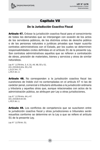 33
LEY N° 1178
Ley de Administración y Control
Gubernamentales
Capítulo VII
De la Jurisdicción Coactiva Fiscal
Artículo 47. Créase la jurisdicción coactiva fiscal para el conocimiento
de todas las demandas que se interpongan con ocasión de los actos
de los servidores públicos, de los distintos entes de derecho público
o de las personas naturales o jurídicas privadas que hayan suscrito
contratos administrativos con el Estado, por los cuales se determinen
responsabilidades civiles definidas en el artículo 31 de la presente Ley.
Son contratos administrativos aquellos que se refieren a contratación
de obras, provisión de materiales, bienes y servicios y otros de similar
naturaleza.
Ley N° 1178 Arts. 3, 4, 31, 44, 48, 50 y 51.
D.S. 23318-A Arts. 50 y 54.
L.S.C.F. Art. 77.
L.P.C.F. Art. 3.
Artículo 48. No corresponden a la jurisdicción coactiva fiscal las
cuestiones de índole civil no contempladas en el artículo 47 ni las de
carácter penal, comercial o tributario atribuidas a la juris­
dicción ordinaria
y tributaria y aquellas otras que, aunque relacionadas con actos de la
administración pública, se atribuyen por Ley a otras jurisdicciones.
Ley N° 1178 Arts. 44 y 47.
D.S. 23318-A Art.50.
L.P.C.F. Art. 1.
Artículo 49. Los conflictos de competencia que se suscitaren entre
la jurisdicción coactiva fiscal y otras jurisdicciones o tribunales serán
resueltos conforme se determine en la Ley a que se refiere el artículo
51 de la presente Ley.
Ley N° 1178 Art. 51.
 