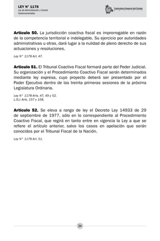 34
LEY N° 1178
Ley de Administración y Control
Gubernamentales
Artículo 50. La jurisdicción coactiva fiscal es improrrogable en razón
de la competencia territorial e indelegable. Su ejercicio por autoridades
administrativas u otras, dará lugar a la nulidad de pleno derecho de sus
actuaciones y resoluciones.
Ley N° 1178 Art. 47.
Artículo 51. El Tribunal Coactivo Fiscal formará parte del Poder Judicial.
Su organización y el Procedimiento Coactivo Fiscal serán determinados
mediante ley expresa, cuyo proyecto deberá ser presentado por el
Poder Ejecutivo dentro de las treinta primeras sesiones de la próxima
Legislatura Ordinaria.
Ley N° 1178 Arts. 47, 49 y 52.
L.O.J. Arts. 157 y 158.
Artículo 52. Se eleva a rango de ley el Decreto Ley 14933 de 29
de septiembre de 1977, sólo en lo correspondiente al Procedimiento
Coactivo Fiscal, que regirá en tanto entre en vigencia la Ley a que se
refiere el artículo anterior, salvo los casos en apelación que serán
conocidos por el Tribunal Fiscal de la Nación.
Ley N° 1178 Art. 51.
 