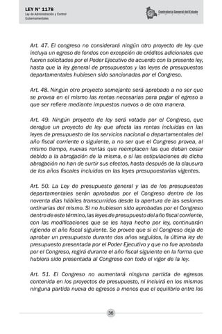 36
LEY N° 1178
Ley de Administración y Control
Gubernamentales
Art. 47. El congreso no considerará ningún otro proyecto de ley que
incluya un egreso de fondos con excepción de créditos adicionales que
fueren solicitados por el Poder Ejecutivo de acuerdo con la presente ley,
hasta que la ley general de presupuestos y las leyes de presupuestos
departamentales hubiesen sido sancionadas por el Congreso.
Art. 48. Ningún otro proyecto semejante será aprobado a no ser que
se provea en el mismo las rentas necesarias para pagar el egreso a
que ser refiere mediante impuestos nuevos o de otra manera.
Art. 49. Ningún proyecto de ley será votado por el Congreso, que
derogue un proyecto de ley que afecta las rentas incluidas en las
leyes de presupuesto de los servicios nacional o departamentales del
año fiscal corriente o siguiente, a no ser que el Congreso provea, al
mismo tiempo, nuevas rentas que reemplacen las que deban cesar
debido a la abrogación de la misma, o si las estipulaciones de dicha
abrogación no han de surtir sus efectos, hasta después de la clausura
de los años fiscales incluidos en las leyes presupuestarias vigentes.
Art. 50. La Ley de presupuesto general y las de los presupuestos
departamentales serán aprobadas por el Congreso dentro de los
noventa días hábiles transcurridos desde la apertura de las sesiones
ordinarias del mismo. Si no hubiesen sido aprobadas por el Congreso
dentrodeestetérmino,lasleyesdepresupuestodelañofiscalcorriente,
con las modificaciones que se les haya hecho por ley, continuarán
rigiendo el año fiscal siguiente. Se provee que si el Congreso deja de
aprobar un presupuesto durante dos años seguidos, la última ley de
presupuesto presentada por el Poder Ejecutivo y que no fue aprobada
por el Congreso, regirá durante el año fiscal siguiente en la forma que
hubiera sido presentada al Congreso con todo el vigor de la ley.
Art. 51. El Congreso no aumentará ninguna partida de egresos
contenida en los proyectos de presupuesto, ni incluirá en los mismos
ninguna partida nueva de egresos a menos que el equilibrio entre los
 