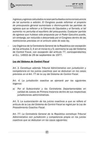 37
LEY N° 1178
Ley de Administración y Control
Gubernamentales
ingresosyegresoscalculadosnoseanperturbadoscomoconsecuencia
de tal aumento o adición. El Congreso puede reformar el proyecto
de presupuesto general aumentado o disminuyendo las partidas de
egresos que se refieran a la Cámara de Diputados y al Senado, si tal
aumento no perturba el equilibrio del presupuesto. Cualquier partida
de egresos que hubiese sido propuesta por el Poder Ejecutivo puede,
sin embargo, ser reducida o descartada por el Congreso dentro de las
restricciones previstas en el artículo siete de esta ley.
-	 Ley Orgánica de la Contraloría General de la República con excepción
de los artículos 3, 4 sin el inciso b) y 5; asimismo la Ley del Sistema
de Control Fiscal, con excepción del artículo 77, correspondientes
al D.L. 14933 de 29 de septiembre de 1977.
Ley del Sistema de Control Fiscal
Art. 3. Constituye además Tribunal Administrativo con jurisdicción y
competencia en los juicios coactivos que se deduzcan en los casos
previstos en el Art. 77 de la Ley del Sistema de Control Fiscal.
Art. 4. La jurisdicción coactiva se ejercerá por los siguientes
órganos:
a) 	 Por el Subcontralor y los Contralores Departamentales en
calidad de Jueces de Primera Instancia dentro de sus respectivas
jurisdicciones administrativas.
Art. 5. La sustanciación de los juicios coactivos a que se refiere el
artículo de la Ley del Sistema de Control Fiscal se regirá por la Ley de
Procedimiento Coactivo Fiscal.
Art. 77. La Contraloría General de la República constituye Tribunal
Administrativo con jurisdicción y competencia propia en los juicios
coactivos que se deduzcan en los casos siguientes:
 