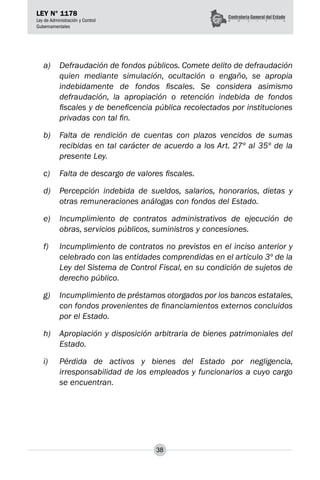 38
LEY N° 1178
Ley de Administración y Control
Gubernamentales
a) 	 Defraudación de fondos públicos. Comete delito de defraudación
quien mediante simulación, ocultación o engaño, se apropia
indebidamente de fondos fiscales. Se considera asimismo
defraudación, la apropiación o retención indebida de fondos
fiscales y de beneficencia pública recolectados por instituciones
privadas con tal fin.
b) 	 Falta de rendición de cuentas con plazos vencidos de sumas
recibidas en tal carácter de acuerdo a los Art. 27º al 35º de la
presente Ley.
c) 	 Falta de descargo de valores fiscales.
d) 	 Percepción indebida de sueldos, salarios, honorarios, dietas y
otras remuneraciones análogas con fondos del Estado.
e) 	 Incumplimiento de contratos administrativos de ejecución de
obras, servicios públicos, suministros y concesiones.
f) 	 Incumplimiento de contratos no previstos en el inciso anterior y
celebrado con las entidades comprendidas en el artículo 3º de la
Ley del Sistema de Control Fiscal, en su condición de sujetos de
derecho público.
g)	 Incumplimiento de préstamos otorgados por los bancos estatales,
con fondos provenientes de financiamientos externos concluidos
por el Estado.
h) 	 Apropiación y disposición arbitraria de bienes patrimoniales del
Estado.
i) 	 Pérdida de activos y bienes del Estado por negligencia,
irresponsabilidad de los empleados y funcionarios a cuyo cargo
se encuentran.
 
