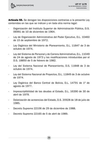 39
LEY N° 1178
Ley de Administración y Control
Gubernamentales
Artículo 55. Se derogan las disposiciones contrarias a la presente Ley
contenidas en las que se indican y en toda otra norma legal:
-	 Organización del Instituto Superior de Administración Pública, D.S.
06991 de 10 de diciembre de 1964.
-	 Ley de Organización Administrativa del Poder Ejecutivo, D.L. 10460
de 15 de septiembre de 1972.
-	 Ley Orgánica del Ministerio de Planeamiento, D.L. 11847 de 3 de
octubre de 1974.
-	 Ley del Sistema de Personal y de Carrera Administrativa, D.L. 11049
de 24 de agosto de 1973 y las modificaciones introducidas por el
D.S. 18850 de 5 de febrero de 1982.
-	 Ley del Sistema Nacional de Planeamiento, D.S. 11848 de 3 de
octubre de 1974.
-	 Ley del Sistema Nacional de Proyectos, D.L. 11849 de 3 de octubre
de 1974.
-	 Ley Orgánica del Banco Central de Bolivia, D.L. 14791 de 1º de
agosto de 1977.
-	 Imprescriptibilidad de las deudas al Estado, D.L. 16390 de 30 de
abril de 1979.
-	 Dolarización de acreencias del Estado, D.S. 20928 de 18 de julio de
1985.
-	 Decreto Supremo 22106 de 29 de diciembre de 1988.
-	 Decreto Supremo 22165 de 5 de abril de 1989.
 