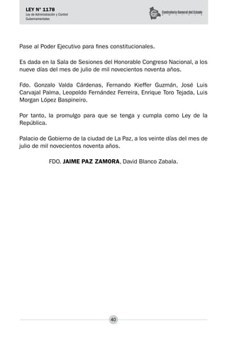 40
LEY N° 1178
Ley de Administración y Control
Gubernamentales
Pase al Poder Ejecutivo para fines constitucionales.
Es dada en la Sala de Sesiones del Honorable Congreso Nacional, a los
nueve días del mes de julio de mil novecientos noventa años.
Fdo. Gonzalo Valda Cárdenas, Fernando Kieffer Guzmán, José Luis
Carvajal Palma, Leopoldo Fernández Ferreira, Enrique Toro Tejada, Luis
Morgan López Baspineiro.
Por tanto, la promulgo para que se tenga y cumpla como Ley de la
República.
Palacio de Gobierno de la ciudad de La Paz, a los veinte días del mes de
julio de mil novecientos noventa años.
FDO. JAIME PAZ ZAMORA, David Blanco Zabala.
 