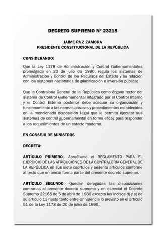 DECRETO SUPREMO Nº 23215
JAIME PAZ ZAMORA
PRESIDENTE CONSTITUCIONAL DE LA REPÚBLICA
CONSIDERANDO:
Que la Ley 1178 de Administración y Control Gubernamentales
promulgada en 20 de julio de 1990, regula los sistemas de
Administración y Control de los Recursos del Estado y su relación
con los sistemas nacionales de planificación e inversión pública;
Que la Contraloría General de la República como órgano rector del
sistema de Control Gubernamental integrado por el Control Interno
y el Control Externo posterior debe adecuar su organización y
funcionamiento a las normas básicas y procedimientos establecidos
en la mencionada disposición legal que le permita ejecutar sus
sistemas de control gubernamental en forma eficaz para responder
a los requerimientos de un estado moderno.
EN CONSEJO DE MINISTROS
DECRETA:
ARTÍCULO PRIMERO.- Apruébase el REGLAMENTO PARA EL
EJERCICIO DE LAS ATRIBUCIONES DE LA CONTRALORÍA GENERAL DE
LA REPÚBLICA en sus siete capítulos y sesenta artículos conforme
al texto que en anexo forma parte del presente decreto supremo.
ARTÍCULO SEGUNDO.- Quedan derogadas las disposiciones
contrarias al presente decreto supremo y en especial el Decreto
Supremo 22165 de 5 de abril de 1989 excepto los incisos d) y e) de
su artículo 13 hasta tanto entre en vigencia lo previsto en el artículo
51 de la Ley 1178 de 20 de julio de 1990.
 