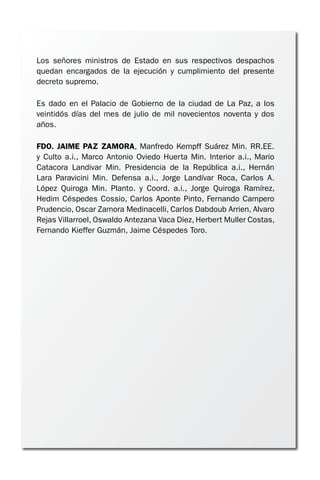 Los señores ministros de Estado en sus respectivos despachos
quedan encargados de la ejecución y cumplimiento del presente
decreto supremo.
Es dado en el Palacio de Gobierno de la ciudad de La Paz, a los
veintidós días del mes de julio de mil novecientos noventa y dos
años.
FDO. JAIME PAZ ZAMORA, Manfredo Kempff Suárez Min. RR.EE.
y Culto a.i., Marco Antonio Oviedo Huerta Min. Interior a.i., Mario
Catacora Landivar Min. Presidencia de la República a.i., Hernán
Lara Paravicini Min. Defensa a.i., Jorge Landívar Roca, Carlos A.
López Quiroga Min. Planto. y Coord. a.i., Jorge Quiroga Ramírez,
Hedim Céspedes Cossio, Carlos Aponte Pinto, Fernando Campero
Prudencio, Oscar Zamora Medinacelli, Carlos Dabdoub Arrien, Alvaro
Rejas Villarroel, Oswaldo Antezana Vaca Diez, Herbert Muller Costas,
Fernando Kieffer Guzmán, Jaime Céspedes Toro.
 