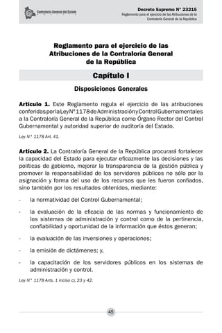 Decreto Supremo N° 23215
Reglamento para el ejercicio de las Atribuciones de la
Contraloría General de la República
45
Reglamento para el ejercicio de las
Atribuciones de la Contraloría General
de la República
Capítulo I
Disposiciones Generales
Artículo 1. Este Reglamento regula el ejercicio de las atribuciones
conferidasporlaLeyNº1178deAdministraciónyControlGubernamentales
a la Contraloría General de la República como Órgano Rector del Control
Gubernamental y autoridad superior de auditoría del Estado.
Ley N° 1178 Art. 41.
Artículo 2. La Contraloría General de la República procurará fortalecer
la capacidad del Estado para ejecutar eficazmente las decisiones y las
políticas de gobierno, mejorar la transparencia de la gestión pública y
promover la responsabilidad de los servidores públicos no sólo por la
asignación y forma del uso de los recursos que les fueron confiados,
sino también por los resultados obtenidos, mediante:
-	 la normatividad del Control Gubernamental;
-	 la evaluación de la eficacia de las normas y funcionamiento de
los sistemas de administración y control como de la pertinencia,
confiabilidad y oportunidad de la información que éstos generan;
-	 la evaluación de las inversiones y operaciones;
-	 la emisión de dictámenes; y,
-	 la capacitación de los servidores públicos en los sistemas de
administración y control.
Ley N° 1178 Arts. 1 inciso c), 23 y 42.
 