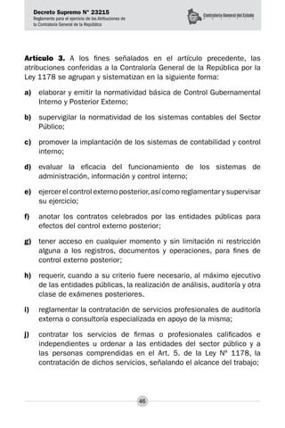 Decreto Supremo N° 23215
Reglamento para el ejercicio de las Atribuciones de
la Contraloría General de la República
46
Artículo 3. A los fines señalados en el artículo precedente, las
atribuciones conferidas a la Contraloría General de la República por la
Ley 1178 se agrupan y sistematizan en la siguiente forma:
a)	 elaborar y emitir la normatividad básica de Control Gubernamental
Interno y Posterior Externo;
b)	 supervigilar la normatividad de los sistemas contables del Sector
Público;
c)	 promover la implantación de los sistemas de contabilidad y control
interno;
d)	 evaluar la eficacia del funcionamiento de los sistemas de
administración, información y control interno;
e)	 ejercer el control externo posterior,así como reglamentar y supervisar
su ejercicio;
f)	 anotar los contratos celebrados por las entidades públicas para
efectos del control externo posterior;
g)	 tener acceso en cualquier momento y sin limitación ni restricción
alguna a los registros, documentos y operaciones, para fines de
control externo posterior;
h)	 requerir, cuando a su criterio fuere necesario, al máximo ejecutivo
de las entidades públicas, la realización de análisis, auditoría y otra
clase de exámenes posteriores.
i)	 reglamentar la contratación de servicios profesionales de auditoría
externa o consultoría especializada en apoyo de la misma;
j)	 contratar los servicios de firmas o profesionales calificados e
independientes u ordenar a las entidades del sector público y a
las personas comprendidas en el Art. 5. de la Ley Nº 1178, la
contratación de dichos servicios, señalando el alcance del trabajo;
 