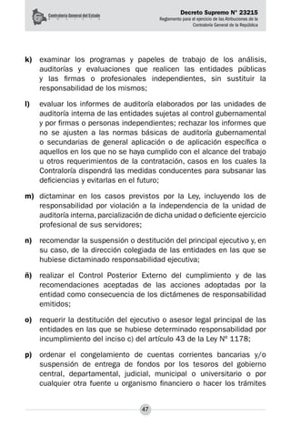 Decreto Supremo N° 23215
Reglamento para el ejercicio de las Atribuciones de la
Contraloría General de la República
47
k)	 examinar los programas y papeles de trabajo de los análisis,
auditorías y evaluaciones que realicen las entidades públicas
y las firmas o profesionales independientes, sin sustituir la
responsabilidad de los mismos;
l)	 evaluar los informes de auditoría elaborados por las unidades de
auditoría interna de las entidades sujetas al control gubernamental
y por firmas o personas independientes; rechazar los informes que
no se ajusten a las normas básicas de auditoría gubernamental
o secundarias de general aplicación o de aplicación específica o
aquellos en los que no se haya cumplido con el alcance del trabajo
u otros requerimientos de la contratación, casos en los cuales la
Contraloría dispondrá las medidas conducentes para subsanar las
deficiencias y evitarlas en el futuro;
m)	 dictaminar en los casos previstos por la Ley, incluyendo los de
responsabilidad por violación a la independencia de la unidad de
auditoría interna, parcialización de dicha unidad o deficiente ejercicio
profesional de sus servidores;
n)	 recomendar la suspensión o destitución del principal ejecutivo y, en
su caso, de la dirección colegiada de las entidades en las que se
hubiese dictaminado responsabilidad ejecutiva;
ñ)	 realizar el Control Posterior Externo del cumplimiento y de las
recomendaciones aceptadas de las acciones adoptadas por la
entidad como consecuencia de los dictámenes de responsabilidad
emitidos;
o)	 requerir la destitución del ejecutivo o asesor legal principal de las
entidades en las que se hubiese determinado responsabilidad por
incumplimiento del inciso c) del artículo 43 de la Ley Nº 1178;
p)	 ordenar el congelamiento de cuentas corrientes bancarias y/o
suspensión de entrega de fondos por los tesoros del gobierno
central, departamental, judicial, municipal o universitario o por
cualquier otra fuente u organismo financiero o hacer los trámites
 