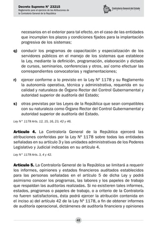 Decreto Supremo N° 23215
Reglamento para el ejercicio de las Atribuciones de
la Contraloría General de la República
48
necesarios en el exterior para tal efecto, en el caso de las entidades
que incumplan los plazos y condiciones fijados para la implantación
progresiva de los sistemas;
q)	 conducir los programas de capacitación y especialización de los
servidores públicos en el manejo de los sistemas que establece
la Ley, mediante la definición, programación, elaboración y dictado
de cursos, seminarios, conferencias y otros, así como efectuar las
correspondientes convocatorias y reglamentaciones;
r)	 ejercer conforme a lo previsto en la Ley Nº 1178 y su Reglamento
la autonomía operativa, técnica y administrativa, requerida en su
calidad y naturaleza de Órgano Rector del Control Gubernamental y
autoridad superior de auditoría del Estado;
s)	 otras previstas por las Leyes de la República que sean compatibles
con su naturaleza como Órgano Rector del Control Gubernamental y
autoridad superior de auditoría del Estado.
Ley N° 1178 Arts. 12, 15, 16, 23, 42 y 46.
Artículo 4. La Contraloría General de la República ejercerá las
atribuciones conferidas por la Ley Nº 1178 sobre todas las entidades
señaladas en su artículo 3 y las unidades administrativas de los Poderes
Legislativo y Judicial indicadas en su artículo 4.
Ley N° 1178 Arts. 3, 4 y 42.
Artículo 5. La Contraloría General de la República se limitará a requerir
los informes, opiniones y estados financieros auditados establecidos
para las personas señaladas en el artículo 5 de dicha Ley y podrá
asimismo conocer los programas, las labores y los papeles de trabajo
que respaldan las auditorías realizadas. Si no existieren tales informes,
estados, programas o papeles de trabajo, o a criterio de la Contraloría
no fueren satisfactorios, ésta podrá ejercer la atribución contenida en
el inciso a) del artículo 42 de la Ley Nº 1178, a fin de obtener informes
de auditoría operacional, dictámenes de auditoría financiera y opiniones
 