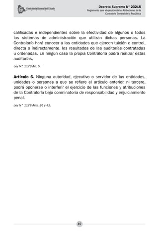 Decreto Supremo N° 23215
Reglamento para el ejercicio de las Atribuciones de la
Contraloría General de la República
49
calificadas e independientes sobre la efectividad de algunos o todos
los sistemas de administración que utilizan dichas personas. La
Contraloría hará conocer a las entidades que ejercen tuición o control,
directa o indirectamente, los resultados de las auditorías contratadas
u ordenadas. En ningún caso la propia Contraloría podrá realizar estas
auditorías.
Ley N° 1178 Art. 5.
Artículo 6. Ninguna autoridad, ejecutivo o servidor de las entidades,
unidades o personas a que se refiere el artículo anterior, ni tercero,
podrá oponerse o interferir el ejercicio de las funciones y atribuciones
de la Contraloría bajo conminatoria de responsabilidad y enjuiciamiento
penal.
Ley N° 1178 Arts. 36 y 42.
 