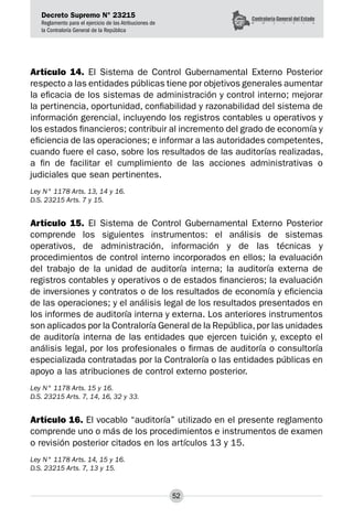 Decreto Supremo N° 23215
Reglamento para el ejercicio de las Atribuciones de
la Contraloría General de la República
52
Artículo 14. El Sistema de Control Gubernamental Externo Posterior
respecto a las entidades públicas tiene por objetivos generales aumentar
la eficacia de los sistemas de administración y control interno; mejorar
la pertinencia, oportunidad, confiabilidad y razonabilidad del sistema de
información gerencial, incluyendo los registros contables u operativos y
los estados financieros; contribuir al incremento del grado de economía y
eficiencia de las operaciones; e informar a las autoridades competentes,
cuando fuere el caso, sobre los resultados de las auditorías realizadas,
a fin de facilitar el cumplimiento de las acciones administrativas o
judiciales que sean pertinentes.
Ley N° 1178 Arts. 13, 14 y 16.
D.S. 23215 Arts. 7 y 15.
Artículo 15. El Sistema de Control Gubernamental Externo Posterior
comprende los siguientes instrumentos: el análisis de sistemas
operativos, de administración, información y de las técnicas y
procedimientos de control interno incorporados en ellos; la evaluación
del trabajo de la unidad de auditoría interna; la auditoría externa de
registros contables y operativos o de estados financieros; la evaluación
de inversiones y contratos o de los resultados de economía y eficiencia
de las operaciones; y el análisis legal de los resultados presentados en
los informes de auditoría interna y externa. Los anteriores instrumentos
son aplicados por la Contraloría General de la República,por las unidades
de auditoría interna de las entidades que ejercen tuición y, excepto el
análisis legal, por los profesionales o firmas de auditoría o consultoría
especializada contratadas por la Contraloría o las entidades públicas en
apoyo a las atribuciones de control externo posterior.
Ley N° 1178 Arts. 15 y 16.
D.S. 23215 Arts. 7, 14, 16, 32 y 33.
Artículo 16. El vocablo “auditoría” utilizado en el presente reglamento
comprende uno o más de los procedimientos e instrumentos de examen
o revisión posterior citados en los artículos 13 y 15.
Ley N° 1178 Arts. 14, 15 y 16.
D.S. 23215 Arts. 7, 13 y 15.
 