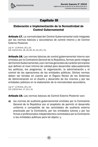 Decreto Supremo N° 23215
Reglamento para el ejercicio de las Atribuciones de la
Contraloría General de la República
53
Capítulo III
Elaboración e Implementación de la Normatividad de
Control Gubernamental
Artículo 17. La normatividad del Control Gubernamental está integrada
por las normas básicas y secundarias de control interno y de Control
Externo Posterior.
Ley N° 1178 Arts. 20 y 23.
D.S. 23215 Arts. 18, 19, 20, 21, 23, 25 y 31.
Artículo 18. Las normas básicas de control gubernamental interno son
emitidas por la Contraloría General de la República, forman parte integral
del Control Gubernamental y son normas generales de carácter principista
que definen el nivel mínimo de calidad para desarrollar adecuadamente
las políticas, los programas, la organización, la administración y el
control de las operaciones de las entidades públicas. Dichas normas
deben ser tenidas en cuenta por el Órgano Rector de los Sistemas
de Administración en el diseño y desarrollo de los mismos y por las
entidades públicas en la elaboración de la normatividad secundaria.
Ley N° 1178 Arts. 20 y 23.
D.S. 23215 Arts. 17, 23 y 31.
Artículo 19. Las normas básicas de Control Externo Posterior son:
a)	 las normas de auditoría gubernamental emitidas por la Contraloría
General de la República con el propósito de permitir el desarrollo
uniforme o compatible de las actividades de auditoría externa
practicada por la Contraloría, por las entidades tutoras y por las
firmas o profesionales independientes contratados por la Contraloría
o las entidades públicas para tal objeto; y,
 