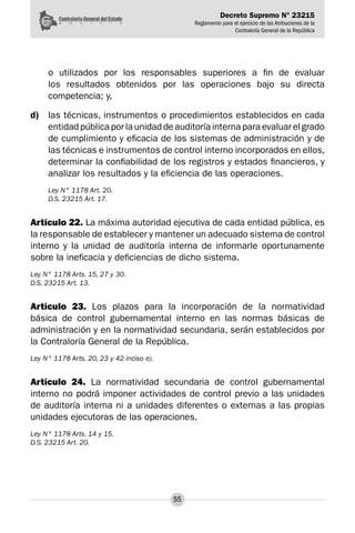 Decreto Supremo N° 23215
Reglamento para el ejercicio de las Atribuciones de la
Contraloría General de la República
55
o utilizados por los responsables superiores a fin de evaluar
los resultados obtenidos por las operaciones bajo su directa
competencia; y,
d)	 las técnicas, instrumentos o procedimientos establecidos en cada
entidad pública por la unidad de auditoría interna para evaluar el grado
de cumplimiento y eficacia de los sistemas de administración y de
las técnicas e instrumentos de control interno incorporados en ellos,
determinar la confiabilidad de los registros y estados financieros, y
analizar los resultados y la eficiencia de las operaciones.
Ley N° 1178 Art. 20.
D.S. 23215 Art. 17.
Artículo 22. La máxima autoridad ejecutiva de cada entidad pública, es
la responsable de establecer y mantener un adecuado sistema de control
interno y la unidad de auditoría interna de informarle oportunamente
sobre la ineficacia y deficiencias de dicho sistema.
Ley N° 1178 Arts. 15, 27 y 30.
D.S. 23215 Art. 13.
Artículo 23. Los plazos para la incorporación de la normatividad
básica de control gubernamental interno en las normas básicas de
administración y en la normatividad secundaria, serán establecidos por
la Contraloría General de la República.
Ley N° 1178 Arts. 20, 23 y 42 inciso e).
Artículo 24. La normatividad secundaria de control gubernamental
interno no podrá imponer actividades de control previo a las unidades
de auditoría interna ni a unidades diferentes o externas a las propias
unidades ejecutoras de las operaciones.
Ley N° 1178 Arts. 14 y 15.
D.S. 23215 Art. 20.
 