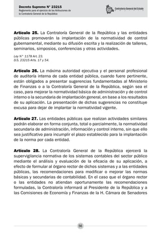 Decreto Supremo N° 23215
Reglamento para el ejercicio de las Atribuciones de
la Contraloría General de la República
56
Artículo 25. La Contraloría General de la República y las entidades
públicas promoverán la implantación de la normatividad de control
gubernamental, mediante su difusión escrita y la realización de talleres,
seminarios, simposios, conferencias y otras actividades.
Ley N° 1178 Art. 23.
D.S. 23215 Arts. 17 y 54.
Artículo 26. La máxima autoridad ejecutiva y el personal profesional
de auditoría interna de cada entidad pública, cuando fuere pertinente,
están obligados a presentar sugerencias fundamentadas al Ministerio
de Finanzas o a la Contraloría General de la República, según sea el
caso, para mejorar la normatividad básica de administración y de control
interno o la secundaria de implantación general, en base a los resultados
de su aplicación. La presentación de dichas sugerencias no constituye
excusa para dejar de implantar la normatividad vigente.
Artículo 27. Las entidades públicas que realizan actividades similares
podrán elaborar en forma conjunta, total o parcialmente, la normatividad
secundaria de administración, información y control interno, sin que ello
sea justificativo para incumplir el plazo establecido para la implantación
de la norma por cada entidad.
Artículo 28. La Contraloría General de la República ejercerá la
supervigilancia normativa de los sistemas contables del sector público
mediante el análisis y evaluación de la eficacia de su aplicación, a
efecto de formular al órgano rector de dichos sistemas y a las entidades
públicas, las recomendaciones para modificar o mejorar las normas
básicas y secundarias de contabilidad. En el caso que el órgano rector
o las entidades no atiendan oportunamente las recomendaciones
formuladas, la Contraloría informará al Presidente de la República y a
las Comisiones de Economía y Finanzas de la H. Cámara de Senadores
 