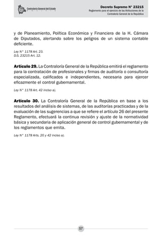 Decreto Supremo N° 23215
Reglamento para el ejercicio de las Atribuciones de la
Contraloría General de la República
57
y de Planeamiento, Política Económica y Financiera de la H. Cámara
de Diputados, alertando sobre los peligros de un sistema contable
deficiente.
Ley N° 1178 Art. 23.
D.S. 23215 Art. 12.
Artículo 29. La Contraloría General de la República emitirá el reglamento
para la contratación de profesionales y firmas de auditoría o consultoría
especializada, calificados e independientes, necesaria para ejercer
eficazmente el control gubernamental.
Ley N° 1178 Art. 42 inciso a).
Artículo 30. La Contraloría General de la República en base a los
resultados del análisis de sistemas, de las auditorías practicadas y de la
evaluación de las sugerencias a que se refiere el artículo 26 del presente
Reglamento, efectuará la continua revisión y ajuste de la normatividad
básica y secundaria de aplicación general de control gubernamental y de
los reglamentos que emita.
Ley N° 1178 Arts. 20 y 42 inciso a).
 