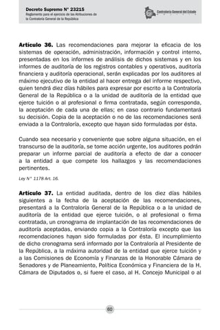 Decreto Supremo N° 23215
Reglamento para el ejercicio de las Atribuciones de
la Contraloría General de la República
60
Artículo 36. Las recomendaciones para mejorar la eficacia de los
sistemas de operación, administración, información y control interno,
presentadas en los informes de análisis de dichos sistemas y en los
informes de auditoría de los registros contables y operativos, auditoría
financiera y auditoría operacional, serán explicadas por los auditores al
máximo ejecutivo de la entidad al hacer entrega del informe respectivo,
quien tendrá diez días hábiles para expresar por escrito a la Contraloría
General de la República o a la unidad de auditoría de la entidad que
ejerce tuición o al profesional o firma contratada, según corresponda,
la aceptación de cada una de ellas; en caso contrario fundamentará
su decisión. Copia de la aceptación o no de las recomendaciones será
enviada a la Contraloría, excepto que hayan sido formuladas por ésta.
Cuando sea necesario y conveniente que sobre alguna situación, en el
transcurso de la auditoría, se tome acción urgente, los auditores podrán
preparar un informe parcial de auditoría a efecto de dar a conocer
a la entidad a que compete los hallazgos y las recomendaciones
pertinentes.
Ley N° 1178 Art. 16.
Artículo 37. La entidad auditada, dentro de los diez días hábiles
siguientes a la fecha de la aceptación de las recomendaciones,
presentará a la Contraloría General de la República o a la unidad de
auditoría de la entidad que ejerce tuición, o al profesional o firma
contratada, un cronograma de implantación de las recomendaciones de
auditoría aceptadas, enviando copia a la Contraloría excepto que las
recomendaciones hayan sido formuladas por ésta. El incumplimiento
de dicho cronograma será informado por la Contraloría al Presidente de
la República, a la máxima autoridad de la entidad que ejerce tuición y
a las Comisiones de Economía y Finanzas de la Honorable Cámara de
Senadores y de Planeamiento, Política Económica y Financiera de la H.
Cámara de Diputados o, si fuere el caso, al H. Concejo Municipal o al
 