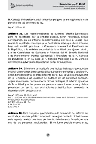 Decreto Supremo N° 23215
Reglamento para el ejercicio de las Atribuciones de la
Contraloría General de la República
61
H. Consejo Universitario, advirtiendo los peligros de su negligencia y sin
perjuicio de las acciones de ley.
Ley N° 1178 Art. 16.
Artículo 38. Las recomendaciones de auditoría externa justificadas
pero no aceptadas por la entidad pública, serán reiteradas, según
corresponda, en un informe complementario del ente o unidad que
realizó la auditoría, con copia a la Contraloría salvo que dicho informe
haya sido emitido por ésta. La Contraloría informará al Presidente de
la República, a la máxima autoridad de la entidad que ejerce tuición,
y a las Comisiones de Economía y Finanzas del H. Senado Nacional
y de Planeamiento, Política Económica y Financiera de la H. Cámara
de Diputados o, en su caso al H. Concejo Municipal o al H. Consejo
universitario, advirtiendo los peligros de tal circunstancia.
Artículo 39. El informe de auditoría que incluya hallazgos que puedan
originar un dictamen de responsabilidad, debe ser sometido a aclaración,
entendiéndose por tal el procedimiento por el cual la Contraloría General
de la República o las unidades de auditoría de las entidades públicas,
según sea el caso, hacen conocer dichos hallazgos al máximo ejecutivo
de la entidad y a las personas presuntamente involucradas y éstos
presentan por escrito sus aclaraciones y justificativos, anexando la
documentación sustentatoria.
Ley N° 1178 Arts. 29, 30, 31 y 52.
D.S. 23215 Arts. 40 y 50 (Declarado inconstitucional a través de la Sentencia Constitucional
N° 021/2007 de 10/05/2007).
D.S. 23318-A Arts. 42 y 54.
L.S.C.F. Art. 77.
L.P.C.F. Art. 3.
Artículo 40. Para cumplir el procedimiento de aclaración del informe de
auditoría, el servidor público autorizado entregará copia de dicho informe
o de la parte de éste que fuere pertinente, debidamente firmada, a cada
una de las personas involucradas. Si no fuere posible encontrarlas,
 