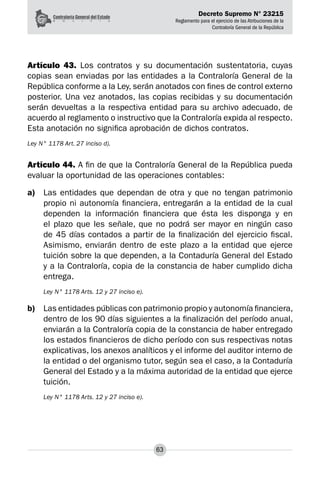 Decreto Supremo N° 23215
Reglamento para el ejercicio de las Atribuciones de la
Contraloría General de la República
63
Artículo 43. Los contratos y su documentación sustentatoria, cuyas
copias sean enviadas por las entidades a la Contraloría General de la
República conforme a la Ley, serán anotados con fines de control externo
posterior. Una vez anotados, las copias recibidas y su documentación
serán devueltas a la respectiva entidad para su archivo adecuado, de
acuerdo al reglamento o instructivo que la Contraloría expida al respecto.
Esta anotación no significa aprobación de dichos contratos.
Ley N° 1178 Art. 27 inciso d).
Artículo 44. A fin de que la Contraloría General de la República pueda
evaluar la oportunidad de las operaciones contables:
a)	 Las entidades que dependan de otra y que no tengan patrimonio
propio ni autonomía financiera, entregarán a la entidad de la cual
dependen la información financiera que ésta les disponga y en
el plazo que les señale, que no podrá ser mayor en ningún caso
de 45 días contados a partir de la finalización del ejercicio fiscal.
Asimismo, enviarán dentro de este plazo a la entidad que ejerce
tuición sobre la que dependen, a la Contaduría General del Estado
y a la Contraloría, copia de la constancia de haber cumplido dicha
entrega.
Ley N° 1178 Arts. 12 y 27 inciso e).
b)	 Las entidades públicas con patrimonio propio y autonomía financiera,
dentro de los 90 días siguientes a la finalización del período anual,
enviarán a la Contraloría copia de la constancia de haber entregado
los estados financieros de dicho período con sus respectivas notas
explicativas, los anexos analíticos y el informe del auditor interno de
la entidad o del organismo tutor, según sea el caso, a la Contaduría
General del Estado y a la máxima autoridad de la entidad que ejerce
tuición.
Ley N° 1178 Arts. 12 y 27 inciso e).
 