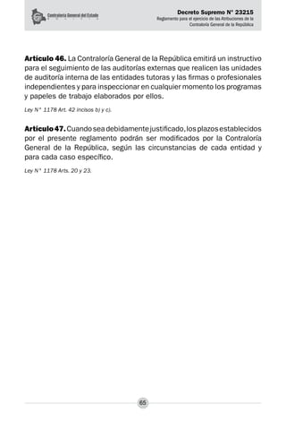 Decreto Supremo N° 23215
Reglamento para el ejercicio de las Atribuciones de la
Contraloría General de la República
65
Artículo 46. La Contraloría General de la República emitirá un instructivo
para el seguimiento de las auditorías externas que realicen las unidades
de auditoría interna de las entidades tutoras y las firmas o profesionales
independientes y para inspeccionar en cualquier momento los programas
y papeles de trabajo elaborados por ellos.
Ley N° 1178 Art. 42 incisos b) y c).
Artículo47.Cuandoseadebidamentejustificado,losplazosestablecidos
por el presente reglamento podrán ser modificados por la Contraloría
General de la República, según las circunstancias de cada entidad y
para cada caso específico.
Ley N° 1178 Arts. 20 y 23.
 