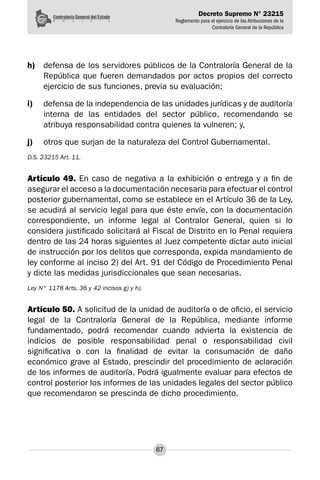 Decreto Supremo N° 23215
Reglamento para el ejercicio de las Atribuciones de la
Contraloría General de la República
67
h)	 defensa de los servidores públicos de la Contraloría General de la
República que fueren demandados por actos propios del correcto
ejercicio de sus funciones, previa su evaluación;
i)	 defensa de la independencia de las unidades jurídicas y de auditoría
interna de las entidades del sector público, recomendando se
atribuya responsabilidad contra quienes la vulneren; y,
j)	 otros que surjan de la naturaleza del Control Gubernamental.
D.S. 23215 Art. 11.
Artículo 49. En caso de negativa a la exhibición o entrega y a fin de
asegurar el acceso a la documentación necesaria para efectuar el control
posterior gubernamental, como se establece en el Artículo 36 de la Ley,
se acudirá al servicio legal para que éste envíe, con la documentación
correspondiente, un informe legal al Contralor General, quien si lo
considera justificado solicitará al Fiscal de Distrito en lo Penal requiera
dentro de las 24 horas siguientes al Juez competente dictar auto inicial
de instrucción por los delitos que corresponda, expida mandamiento de
ley conforme al inciso 2) del Art. 91 del Código de Procedimiento Penal
y dicte las medidas jurisdiccionales que sean necesarias.
Ley N° 1178 Arts. 36 y 42 incisos g) y h).
Artículo 50. A solicitud de la unidad de auditoría o de oficio, el servicio
legal de la Contraloría General de la República, mediante informe
fundamentado, podrá recomendar cuando advierta la existencia de
indicios de posible responsabilidad penal o responsabilidad civil
significativa o con la finalidad de evitar la consumación de daño
económico grave al Estado, prescindir del procedimiento de aclaración
de los informes de auditoría. Podrá igualmente evaluar para efectos de
control posterior los informes de las unidades legales del sector público
que recomendaron se prescinda de dicho procedimiento.
 
