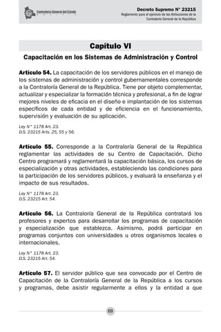 Decreto Supremo N° 23215
Reglamento para el ejercicio de las Atribuciones de la
Contraloría General de la República
69
Capítulo VI
Capacitación en los Sistemas de Administración y Control
Artículo 54. La capacitación de los servidores públicos en el manejo de
los sistemas de administración y control gubernamentales corresponde
a la Contraloría General de la República. Tiene por objeto complementar,
actualizar y especializar la formación técnica y profesional, a fin de lograr
mejores niveles de eficacia en el diseño e implantación de los sistemas
específicos de cada entidad y de eficiencia en el funcionamiento,
supervisión y evaluación de su aplicación.
Ley N° 1178 Art. 23.
D.S. 23215 Arts. 25, 55 y 56.
Artículo 55. Corresponde a la Contraloría General de la República
reglamentar las actividades de su Centro de Capacitación. Dicho
Centro programará y reglamentará la capacitación básica, los cursos de
especialización y otras actividades, estableciendo las condiciones para
la participación de los servidores públicos, y evaluará la enseñanza y el
impacto de sus resultados.
Ley N° 1178 Art. 23.
D.S. 23215 Art. 54.
Artículo 56. La Contraloría General de la República contratará los
profesores y expertos para desarrollar los programas de capacitación
y especialización que establezca. Asimismo, podrá participar en
programas conjuntos con universidades u otros organismos locales o
internacionales.
Ley N° 1178 Art. 23.
D.S. 23215 Art. 54.
Artículo 57. El servidor público que sea convocado por el Centro de
Capacitación de la Contraloría General de la República a los cursos
y programas, debe asistir regularmente a ellos y la entidad a que
 