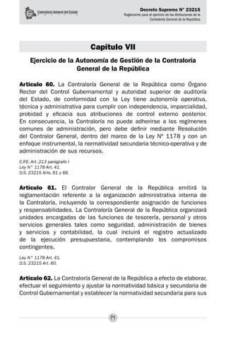 Decreto Supremo N° 23215
Reglamento para el ejercicio de las Atribuciones de la
Contraloría General de la República
71
Capítulo VII
Ejercicio de la Autonomía de Gestión de la Contraloría
General de la República
Artículo 60. La Contraloría General de la República como Órgano
Rector del Control Gubernamental y autoridad superior de auditoría
del Estado, de conformidad con la Ley tiene autonomía operativa,
técnica y administrativa para cumplir con independencia, imparcialidad,
probidad y eficacia sus atribuciones de control externo posterior.
En consecuencia, la Contraloría no puede adherirse a los regímenes
comunes de administración, pero debe definir mediante Resolución
del Contralor General, dentro del marco de la Ley Nº 1178 y con un
enfoque instrumental, la normatividad secundaria técnico-operativa y de
administración de sus recursos.
C.P.E. Art. 213 parágrafo I
Ley N° 1178 Art. 41.
D.S. 23215 Arts. 61 y 66.
Artículo 61. El Contralor General de la República emitirá la
reglamentación referente a la organización administrativa interna de
la Contraloría, incluyendo la correspondiente asignación de funciones
y responsabilidades. La Contraloría General de la República organizará
unidades encargadas de las funciones de tesorería, personal y otros
servicios generales tales como seguridad, administración de bienes
y servicios y contabilidad, la cual incluirá el registro actualizado
de la ejecución presupuestaria, contemplando los compromisos
contingentes.
Ley N° 1178 Art. 41.
D.S. 23215 Art. 60.
Artículo 62. La Contraloría General de la República a efecto de elaborar,
efectuar el seguimiento y ajustar la normatividad básica y secundaria de
Control Gubernamental y establecer la normatividad secundaria para sus
 