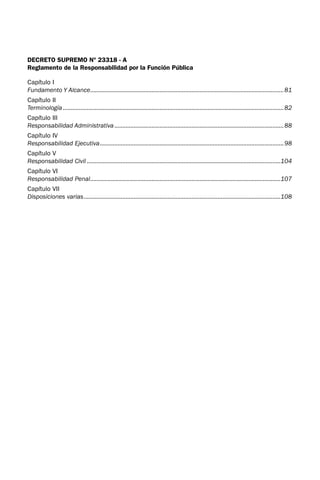 DECRETO SUPREMO Nº 23318 - A
Reglamento de la Responsabilidad por la Función Pública
Capítulo I
Fundamento Y Alcance.
........................................................................................................................81
Capítulo II
Terminología..........................................................................................................................................82
Capítulo III
Responsabilidad Administrativa..........................................................................................................88
Capítulo IV
Responsabilidad Ejecutiva.
..................................................................................................................98
Capítulo V
Responsabilidad Civil.........................................................................................................................104
Capítulo VI
Responsabilidad Penal.
......................................................................................................................107
Capítulo VII
Disposiciones varias.
..........................................................................................................................108
 