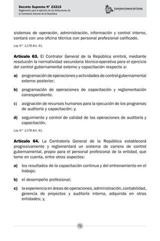 Decreto Supremo N° 23215
Reglamento para el ejercicio de las Atribuciones de
la Contraloría General de la República
72
sistemas de operación, administración, información y control interno,
contará con una oficina técnica con personal profesional calificado.
Ley N° 1178 Art. 41.
Artículo 63. El Contralor General de la República emitirá, mediante
resolución la normatividad secundaria técnico-operativa para el ejercicio
del control gubernamental externo y capacitación respecto a:
a)	 programación de operaciones y actividades de control gubernamental
externo posterior;
b)	 programación de operaciones de capacitación y reglamentación
correspondiente.
c)	 asignación de recursos humanos para la ejecución de los programas
de auditoría y capacitación; y,
d)	 seguimiento y control de calidad de las operaciones de auditoría y
capacitación.
Ley N° 1178 Art. 41.
Artículo 64. La Contraloría General de la República establecerá
progresivamente y reglamentará un sistema de carrera de control
gubernamental, propio para el personal profesional de la entidad, que
tome en cuenta, entre otros aspectos:
a)	 los resultados de la capacitación continua y del entrenamiento en el
trabajo;
b)	 el desempeño profesional;
c)	 la experiencia en áreas de operaciones,administración,contabilidad,
gerencia de proyectos y auditoría interna, adquirida en otras
entidades; y,
 