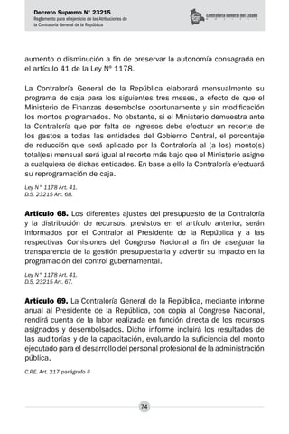 Decreto Supremo N° 23215
Reglamento para el ejercicio de las Atribuciones de
la Contraloría General de la República
74
aumento o disminución a fin de preservar la autonomía consagrada en
el artículo 41 de la Ley Nº 1178.
La Contraloría General de la República elaborará mensualmente su
programa de caja para los siguientes tres meses, a efecto de que el
Ministerio de Finanzas desembolse oportunamente y sin modificación
los montos programados. No obstante, si el Ministerio demuestra ante
la Contraloría que por falta de ingresos debe efectuar un recorte de
los gastos a todas las entidades del Gobierno Central, el porcentaje
de reducción que será aplicado por la Contraloría al (a los) monto(s)
total(es) mensual será igual al recorte más bajo que el Ministerio asigne
a cualquiera de dichas entidades. En base a ello la Contraloría efectuará
su reprogramación de caja.
Ley N° 1178 Art. 41.
D.S. 23215 Art. 68.
Artículo 68. Los diferentes ajustes del presupuesto de la Contraloría
y la distribución de recursos, previstos en el artículo anterior, serán
informados por el Contralor al Presidente de la República y a las
respectivas Comisiones del Congreso Nacional a fin de asegurar la
transparencia de la gestión presupuestaria y advertir su impacto en la
programación del control gubernamental.
Ley N° 1178 Art. 41.
D.S. 23215 Art. 67.
Artículo 69. La Contraloría General de la República, mediante informe
anual al Presidente de la República, con copia al Congreso Nacional,
rendirá cuenta de la labor realizada en función directa de los recursos
asignados y desembolsados. Dicho informe incluirá los resultados de
las auditorías y de la capacitación, evaluando la suficiencia del monto
ejecutado para el desarrollo del personal profesional de la administración
pública.
C.P.E. Art. 217 parágrafo II
 