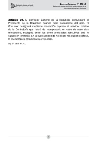 Decreto Supremo N° 23215
Reglamento para el ejercicio de las Atribuciones de la
Contraloría General de la República
75
Artículo 70. El Contralor General de la República comunicará al
Presidente de la República cuando deba ausentarse del país. El
Contralor designará mediante resolución expresa al servidor público
de la Contraloría que habrá de reemplazarlo en caso de ausencias
temporales, escogido entre los cinco principales ejecutivos que le
siguen en jerarquía. En la eventualidad de no existir resolución expresa,
lo reemplazará el Subcontralor General.
Ley N° 1178 Art. 41.
 
