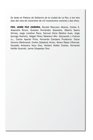 Es dado en Palacio de Gobierno de la ciudad de La Paz, a los tres
días del mes de noviembre de mil novecientos noventa y dos años.
FDO. JAIME PAZ ZAMORA, Ronald MacLean Abaroa, Carlos A.
Saavedra Bruno, Gustavo Fernández Saavedra, Alberto Saenz
Klinsky, Jorge Landívar Roca, Samuel Doria Medina Auza, Jorge
Quiroga Ramírez, Abigail Pérez Medrano Min. Educación y Cultura
a.i., Carlos Aponte Pinto, Fernando Campero Prudencio, Oscar
Zamora Medinaceli, Carlos Dabdoub Arrien, Alvaro Rejas Villarroel,
Oswaldo Antezana Vaca Diez, Herbert Muller Costas, Fernando
Kieffer Guzmán, Jaime Céspedes Toro.
 