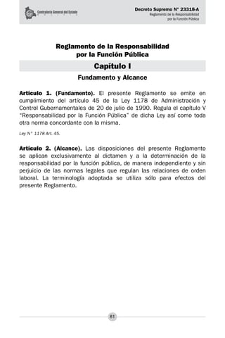 Decreto Supremo N° 23318-A
Reglamento de la Responsabilidad
por la Función Pública
81
Reglamento de la Responsabilidad
por la Función Pública
Capítulo I
Fundamento y Alcance
Artículo 1. (Fundamento). El presente Reglamento se emite en
cumplimiento del artículo 45 de la Ley 1178 de Administración y
Control Gubernamentales de 20 de julio de 1990. Regula el capítulo V
“Responsabilidad por la Función Pública” de dicha Ley así como toda
otra norma concordante con la misma.
Ley N° 1178 Art. 45.
Artículo 2. (Alcance). Las disposiciones del presente Reglamento
se aplican exclusivamente al dictamen y a la determinación de la
responsabilidad por la función pública, de manera independiente y sin
perjuicio de las normas legales que regulan las relaciones de orden
laboral. La terminología adoptada se utiliza sólo para efectos del
presente Reglamento.
 