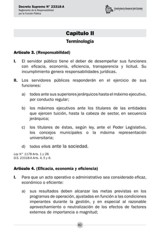 Decreto Supremo N° 23318-A
Reglamento de la Responsabilidad
por la Función Pública
82
Capítulo II
Terminología
Artículo 3. (Responsabilidad)
I.	 El servidor público tiene el deber de desempeñar sus funciones
con eficacia, economía, eficiencia, transparencia y licitud. Su
incumplimiento genera responsabilidades jurídicas.
II.	 Los servidores públicos responderán en el ejercicio de sus
funciones:
a) 	 todos ante sus superiores jerárquicos hasta el máximo ejecutivo,
por conducto regular;
b) 	 los máximos ejecutivos ante los titulares de las entidades
que ejercen tuición, hasta la cabeza de sector, en secuencia
jerárquica;
c) 	 los titulares de éstas, según ley, ante el Poder Legislativo,
los concejos municipales o la máxima representación
universitaria;
d) 	 todos ellos ante la sociedad.
Ley N° 1178 Arts. 1 y 28.
D.S. 23318-A Arts. 4, 5 y 6.
Artículo 4. (Eficacia, economía y eficiencia)
I.	 Para que un acto operativo o administrativo sea considerado eficaz,
económico o eficiente:
a) 	 sus resultados deben alcanzar las metas previstas en los
programas de operación, ajustadas en función a las condiciones
imperantes durante la gestión, y en especial al razonable
aprovechamiento o neutralización de los efectos de factores
externos de importancia o magnitud;
 