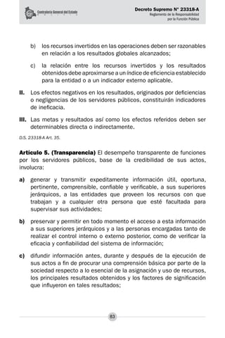 Decreto Supremo N° 23318-A
Reglamento de la Responsabilidad
por la Función Pública
83
b) 	 los recursos invertidos en las operaciones deben ser razonables
en relación a los resultados globales alcanzados;
c) 	 la relación entre los recursos invertidos y los resultados
obtenidos debe aproximarse a un índice de eficiencia establecido
para la entidad o a un indicador externo aplicable.
II.	 Los efectos negativos en los resultados, originados por deficiencias
o negligencias de los servidores públicos, constituirán indicadores
de ineficacia.
III.	 Las metas y resultados así como los efectos referidos deben ser
determinables directa o indirectamente.
D.S. 23318-A Art. 35.
Artículo 5. (Transparencia) El desempeño transparente de funciones
por los servidores públicos, base de la credibilidad de sus actos,
involucra:
a)	 generar y transmitir expeditamente información útil, oportuna,
pertinente, comprensible, confiable y verificable, a sus superiores
jerárquicos, a las entidades que proveen los recursos con que
trabajan y a cualquier otra persona que esté facultada para
supervisar sus actividades;
b)	 preservar y permitir en todo momento el acceso a esta información
a sus superiores jerárquicos y a las personas encargadas tanto de
realizar el control interno o externo posterior, como de verificar la
eficacia y confiabilidad del sistema de información;
c)	 difundir información antes, durante y después de la ejecución de
sus actos a fin de procurar una comprensión básica por parte de la
sociedad respecto a lo esencial de la asignación y uso de recursos,
los principales resultados obtenidos y los factores de significación
que influyeron en tales resultados;
 