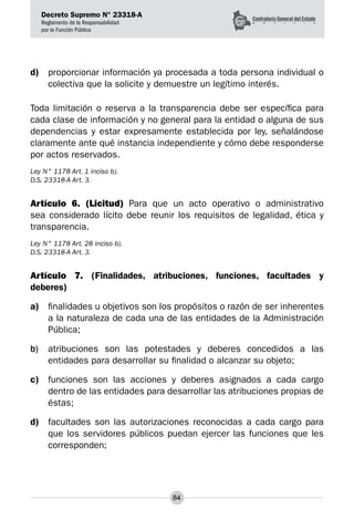 Decreto Supremo N° 23318-A
Reglamento de la Responsabilidad
por la Función Pública
84
d)	 proporcionar información ya procesada a toda persona individual o
colectiva que la solicite y demuestre un legítimo interés.
Toda limitación o reserva a la transparencia debe ser específica para
cada clase de información y no general para la entidad o alguna de sus
dependencias y estar expresamente establecida por ley, señalándose
claramente ante qué instancia independiente y cómo debe responderse
por actos reservados.
Ley N° 1178 Art. 1 inciso b).
D.S. 23318-A Art. 3.
Artículo 6. (Licitud) Para que un acto operativo o administrativo
sea considerado lícito debe reunir los requisitos de legalidad, ética y
transparencia.
Ley N° 1178 Art. 28 inciso b).
D.S. 23318-A Art. 3.
Artículo 7. (Finalidades, atribuciones, funciones, facultades y
deberes)
a)	 finalidades u objetivos son los propósitos o razón de ser inherentes
a la naturaleza de cada una de las entidades de la Administración
Pública;
b)	 atribuciones son las potestades y deberes concedidos a las
entidades para desarrollar su finalidad o alcanzar su objeto;
c)	 funciones son las acciones y deberes asignados a cada cargo
dentro de las entidades para desarrollar las atribuciones propias de
éstas;
d)	 facultades son las autorizaciones reconocidas a cada cargo para
que los servidores públicos puedan ejercer las funciones que les
corresponden;
 