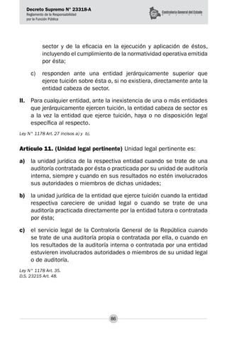 Decreto Supremo N° 23318-A
Reglamento de la Responsabilidad
por la Función Pública
86
sector y de la eficacia en la ejecución y aplicación de éstos,
incluyendo el cumplimiento de la normatividad operativa emitida
por ésta;
c) 	 responden ante una entidad jerárquicamente superior que
ejerce tuición sobre ésta o, si no existiera, directamente ante la
entidad cabeza de sector.
II.	 Para cualquier entidad, ante la inexistencia de una o más entidades
que jerárquicamente ejercen tuición, la entidad cabeza de sector es
a la vez la entidad que ejerce tuición, haya o no disposición legal
específica al respecto.
Ley N° 1178 Art. 27 incisos a) y b).
Artículo 11. (Unidad legal pertinente) Unidad legal pertinente es:
a)	 la unidad jurídica de la respectiva entidad cuando se trate de una
auditoría contratada por ésta o practicada por su unidad de auditoría
interna, siempre y cuando en sus resultados no estén involucrados
sus autoridades o miembros de dichas unidades;
b)	 la unidad jurídica de la entidad que ejerce tuición cuando la entidad
respectiva careciere de unidad legal o cuando se trate de una
auditoría practicada directamente por la entidad tutora o contratada
por ésta;
c)	 el servicio legal de la Contraloría General de la República cuando
se trate de una auditoría propia o contratada por ella, o cuando en
los resultados de la auditoría interna o contratada por una entidad
estuvieren involucrados autoridades o miembros de su unidad legal
o de auditoría.
Ley N° 1178 Art. 35.
D.S. 23215 Art. 48.
 