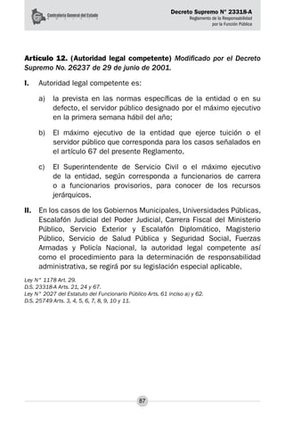 Decreto Supremo N° 23318-A
Reglamento de la Responsabilidad
por la Función Pública
87
Artículo 12. (Autoridad legal competente) Modificado por el Decreto
Supremo No. 26237 de 29 de junio de 2001.
I.	 Autoridad legal competente es:
a) 	 la prevista en las normas específicas de la entidad o en su
defecto, el servidor público designado por el máximo ejecutivo
en la primera semana hábil del año;
b) 	 El máximo ejecutivo de la entidad que ejerce tuición o el
servidor público que corresponda para los casos señalados en
el artículo 67 del presente Reglamento.
c) 	 El Superintendente de Servicio Civil o el máximo ejecutivo
de la entidad, según corresponda a funcionarios de carrera
o a funcionarios provisorios, para conocer de los recursos
jerárquicos.
II.	 En los casos de los Gobiernos Municipales, Universidades Públicas,
Escalafón Judicial del Poder Judicial, Carrera Fiscal del Ministerio
Público, Servicio Exterior y Escalafón Diplomático, Magisterio
Público, Servicio de Salud Pública y Seguridad Social, Fuerzas
Armadas y Policía Nacional, la autoridad legal competente así
como el procedimiento para la determinación de responsabilidad
administrativa, se regirá por su legislación especial aplicable.	
Ley N° 1178 Art. 29.
D.S. 23318-A Arts. 21, 24 y 67.
Ley N° 2027 del Estatuto del Funcionario Público Arts. 61 inciso a) y 62.
D.S. 25749 Arts. 3, 4, 5, 6, 7, 8, 9, 10 y 11.
 