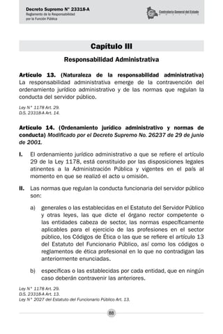 Decreto Supremo N° 23318-A
Reglamento de la Responsabilidad
por la Función Pública
88
Capítulo III
Responsabilidad Administrativa
Artículo 13. (Naturaleza de la responsabilidad administrativa)
La responsabilidad administrativa emerge de la contravención del
ordenamiento jurídico administrativo y de las normas que regulan la
conducta del servidor público.
Ley N° 1178 Art. 29.
D.S. 23318-A Art. 14.
Artículo 14. (Ordenamiento jurídico administrativo y normas de
conducta) Modificado por el Decreto Supremo No. 26237 de 29 de junio
de 2001.
I.	 El ordenamiento jurídico administrativo a que se refiere el artículo
29 de la Ley 1178, está constituido por las disposiciones legales
atinentes a la Administración Pública y vigentes en el país al
momento en que se realizó el acto u omisión.
II.	 Las normas que regulan la conducta funcionaria del servidor público
son:
a) 	 generales o las establecidas en el Estatuto del Servidor Público
y otras leyes, las que dicte el órgano rector competente o
las entidades cabeza de sector, las normas específicamente
aplicables para el ejercicio de las profesiones en el sector
público, los Códigos de Ética o las que se refiere el artículo 13
del Estatuto del Funcionario Público, así como los códigos o
reglamentos de ética profesional en lo que no contradigan las
anteriormente enunciadas.
b)	 específicas o las establecidas por cada entidad, que en ningún
caso deberán contravenir las anteriores.
Ley N° 1178 Art. 29.
D.S. 23318-A Art. 13.
Ley N° 2027 del Estatuto del Funcionario Público Art. 13.
 