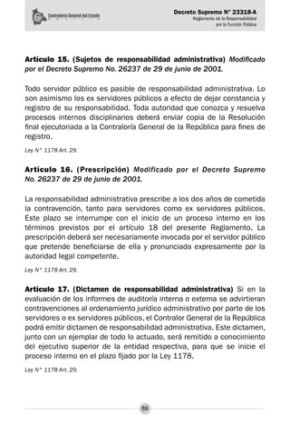 Decreto Supremo N° 23318-A
Reglamento de la Responsabilidad
por la Función Pública
89
Artículo 15. (Sujetos de responsabilidad administrativa) Modificado
por el Decreto Supremo No. 26237 de 29 de junio de 2001.
Todo servidor público es pasible de responsabilidad administrativa. Lo
son asimismo los ex servidores públicos a efecto de dejar constancia y
registro de su responsabilidad. Toda autoridad que conozca y resuelva
procesos internos disciplinarios deberá enviar copia de la Resolución
final ejecutoriada a la Contraloría General de la República para fines de
registro.
Ley N° 1178 Art. 29.
Artículo 16. (Prescripción) Modificado por el Decreto Supremo
No. 26237 de 29 de junio de 2001.
La responsabilidad administrativa prescribe a los dos años de cometida
la contravención, tanto para servidores como ex servidores públicos.
Este plazo se interrumpe con el inicio de un proceso interno en los
términos previstos por el artículo 18 del presente Reglamento. La
prescripción deberá ser necesariamente invocada por el servidor público
que pretende beneficiarse de ella y pronunciada expresamente por la
autoridad legal competente.
Ley N° 1178 Art. 29.
Artículo 17. (Dictamen de responsabilidad administrativa) Si en la
evaluación de los informes de auditoría interna o externa se advirtieran
contravenciones al ordenamiento jurídico administrativo por parte de los
servidores o ex servidores públicos, el Contralor General de la República
podrá emitir dictamen de responsabilidad administrativa. Este dictamen,
junto con un ejemplar de todo lo actuado, será remitido a conocimiento
del ejecutivo superior de la entidad respectiva, para que se inicie el
proceso interno en el plazo fijado por la Ley 1178.
Ley N° 1178 Art. 29.
 