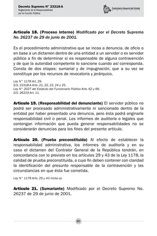Decreto Supremo N° 23318-A
Reglamento de la Responsabilidad
por la Función Pública
90
Artículo 18. (Proceso interno) Modificado por el Decreto Supremo
No. 26237 de 29 de junio de 2001.
Es el procedimiento administrativo que se incoa a denuncia, de oficio o
en base a un dictamen dentro de una entidad a un servidor o ex servidor
público a fin de determinar si es responsable de alguna contravención
y de que la autoridad competente lo sancione cuando así corresponda.
Consta de dos etapas: sumarial y de impugnación, que a su vez se
constituye por los recursos de revocatoria y jerárquico.
Ley N° 1178 Art. 29.
D.S. 23318-A Arts. 21, 22, 23, 24 y 25.
Ley N° 2027 del Estatuto del Funcionario Público Arts. 62 y 66.
D.S. 26319 Art. 11.
Artículo 19. (Responsabilidad del denunciante) El servidor público no
podrá ser procesado administrativamente ni sancionado dentro de la
entidad por haber presentado una denuncia, pero ésta podrá originarle
responsabilidad civil o penal. Los informes de auditoría o legales que
contengan información que pueda generar responsabilidades no se
considerarán denuncias para los fines del presente artículo.
Artículo 20. (Prueba preconstituida) Al efecto de establecer la
responsabilidad administrativa, los informes de auditoría y en su
caso el dictamen del Contralor General de la República tendrán, en
concordancia con lo previsto en los artículos 29 y 43 de la Ley 1178, la
calidad de prueba preconstituida, a cuyo fin deben contener con claridad
la identificación del presunto responsable de la contravención y las
circunstancias en que ésta fue cometida.
Ley N° 1178 Arts. 29 y 43 inciso a).
Artículo 21. (Sumariante) Modificado por el Decreto Supremo No.
26237 de 29 de junio de 2001.
 