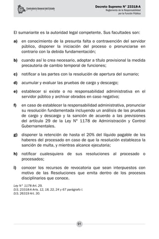 Decreto Supremo N° 23318-A
Reglamento de la Responsabilidad
por la Función Pública
91
El sumariante es la autoridad legal competente. Sus facultades son:
a)	 en conocimiento de la presunta falta o contravención del servidor
público, disponer la iniciación del proceso o pronunciarse en
contrario con la debida fundamentación;
b)	 cuando así lo crea necesario, adoptar a título provisional la medida
precautoria de cambio temporal de funciones;
c)	 notificar a las partes con la resolución de apertura del sumario;
d)	 acumular y evaluar las pruebas de cargo y descargo;
e)	 establecer si existe o no responsabilidad administrativa en el
servidor público y archivar obrados en caso negativo;
f)	 en caso de establecer la responsabilidad administrativa, pronunciar
su resolución fundamentada incluyendo un análisis de las pruebas
de cargo y descargo y la sanción de acuerdo a las previsiones
del artículo 29 de la Ley N° 1178 de Administración y Control
Gubernamentales.
g)	 disponer la retención de hasta el 20% del líquido pagable de los
haberes del procesado en caso de que la resolución establezca la
sanción de multa, y mientras alcance ejecutoria;
h)	 notificar cualesquiera de sus resoluciones al procesado o
procesados;
i)	 conocer los recursos de revocatoria que sean interpuestos con
motivo de las Resoluciones que emita dentro de los procesos
disciplinarios que conoce.
Ley N° 1178 Art. 29.
D.S. 23318-A Arts. 12, 18, 22, 24 y 67 parágrafo I.
D.S. 26319 Art. 30.
 